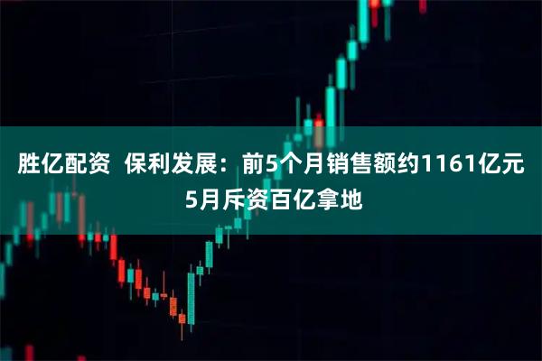 胜亿配资  保利发展：前5个月销售额约1161亿元 5月斥资百亿拿地