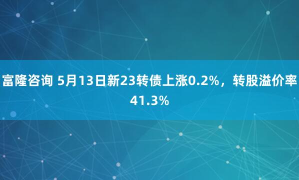 富隆咨询 5月13日新23转债上涨0.2%，转股溢价率41.3%