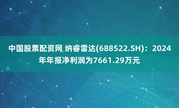 中国股票配资网 纳睿雷达(688522.SH)：2024年年报净利润为7661.29万元