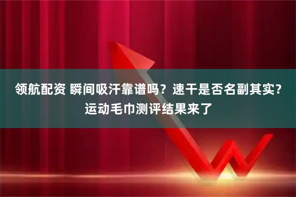 领航配资 瞬间吸汗靠谱吗？速干是否名副其实？运动毛巾测评结果来了