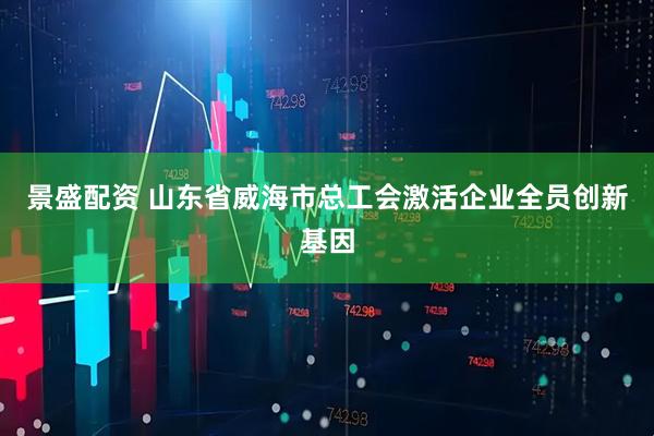 景盛配资 山东省威海市总工会激活企业全员创新基因