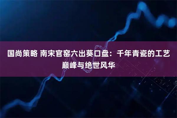 国尚策略 南宋官窑六出葵口盘：千年青瓷的工艺巅峰与绝世风华
