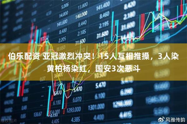 伯乐配资 亚冠激烈冲突！15人互相推搡，3人染黄柏杨染红，国安3次恶斗