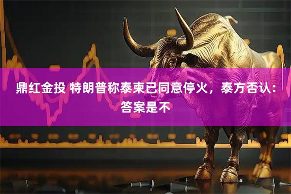 鼎红金投 特朗普称泰柬已同意停火，泰方否认：答案是不