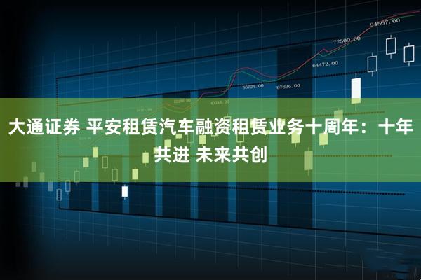 大通证券 平安租赁汽车融资租赁业务十周年：十年共进 未来共创