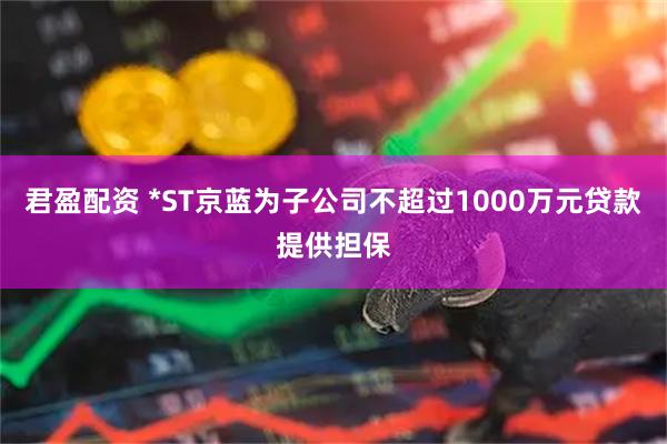 君盈配资 *ST京蓝为子公司不超过1000万元贷款提供担保