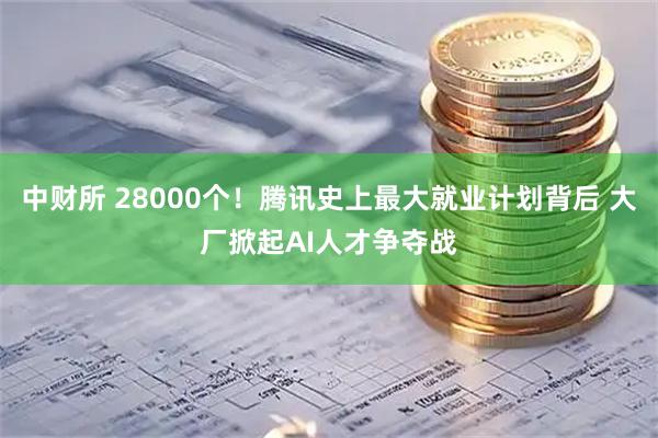 中财所 28000个！腾讯史上最大就业计划背后 大厂掀起AI人才争夺战