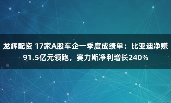龙辉配资 17家A股车企一季度成绩单：比亚迪净赚91.5亿元领跑，赛力斯净利增长240%