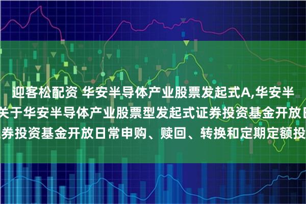 迎客松配资 华安半导体产业股票发起式A,华安半导体产业股票发起式C: 关于华安半导体产业股票型发起式证券投资基金开放日常申购、赎回、转换和定期定额投资业务公告