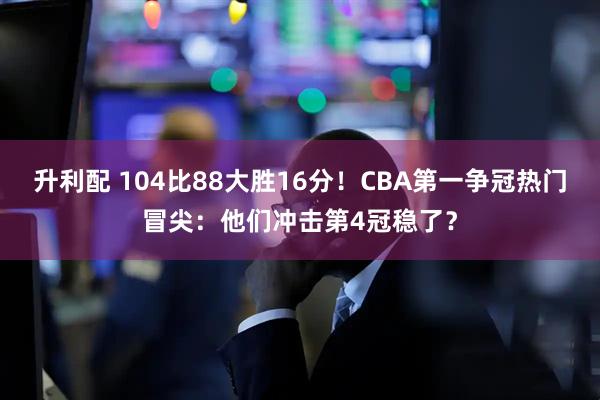 升利配 104比88大胜16分！CBA第一争冠热门冒尖：他们冲击第4冠稳了？