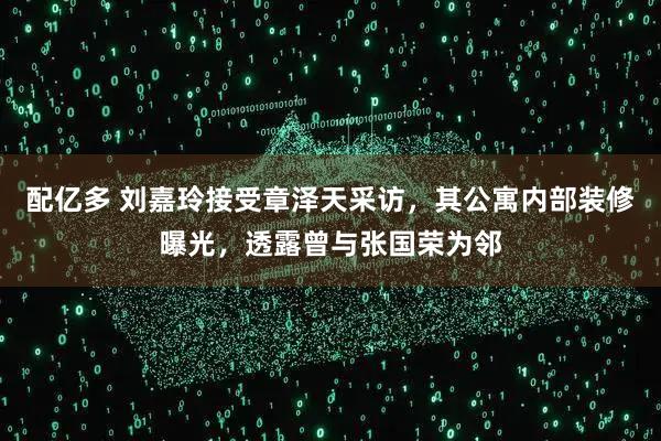 配亿多 刘嘉玲接受章泽天采访，其公寓内部装修曝光，透露曾与张国荣为邻