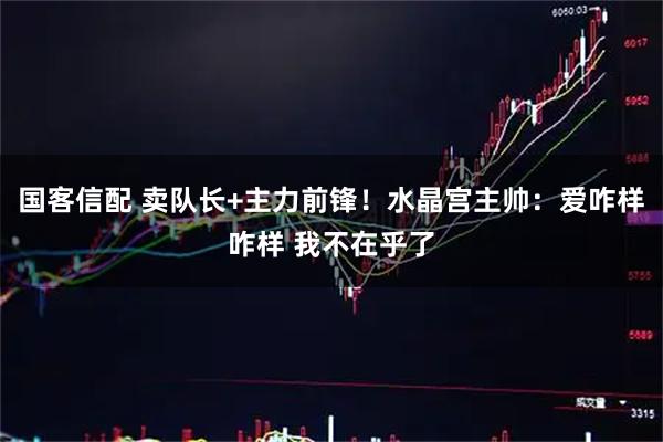 国客信配 卖队长+主力前锋！水晶宫主帅：爱咋样咋样 我不在乎了