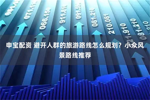 申宝配资 避开人群的旅游路线怎么规划？小众风景路线推荐