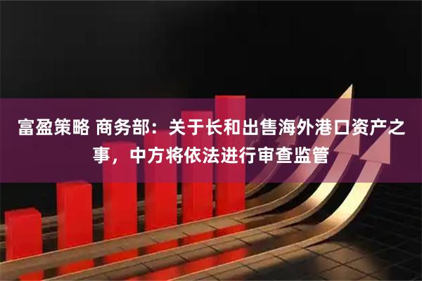 富盈策略 商务部：关于长和出售海外港口资产之事，中方将依法进行审查监管