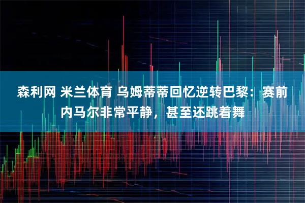 森利网 米兰体育 乌姆蒂蒂回忆逆转巴黎：赛前内马尔非常平静，甚至还跳着舞